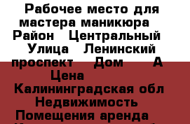 Рабочее место для мастера маникюра. › Район ­ Центральный › Улица ­ Ленинский проспект  › Дом ­ 155А › Цена ­ 8 000 - Калининградская обл. Недвижимость » Помещения аренда   . Калининградская обл.